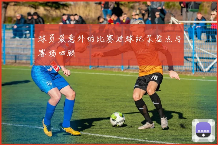 球员最意外的比赛进球纪录盘点与赛场回顾